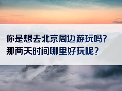 你是想去北京周边游玩吗？那两天时间哪里好玩呢？