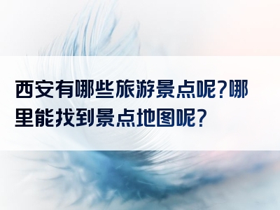西安有哪些旅游景点呢？哪里能找到景点地图呢？