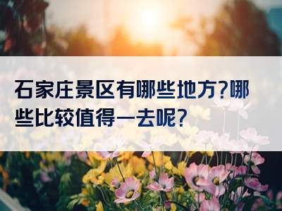 石家庄景区有哪些地方？哪些比较值得一去呢？