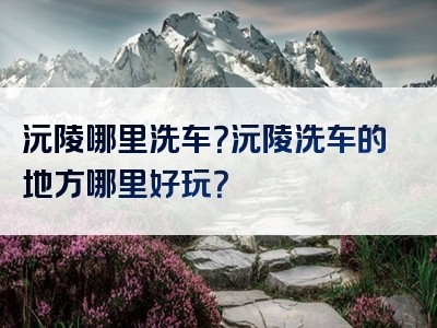 沅陵哪里洗车？沅陵洗车的地方哪里好玩？