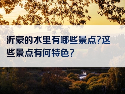 沂蒙的水里有哪些景点？这些景点有何特色？