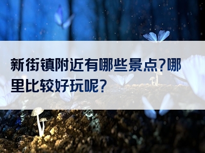 新街镇附近有哪些景点？哪里比较好玩呢？