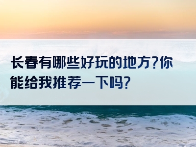 长春有哪些好玩的地方？你能给我推荐一下吗？