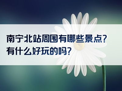 南宁北站周围有哪些景点？有什么好玩的吗？