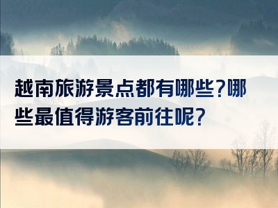 越南旅游景点都有哪些？哪些最值得游客前往呢？