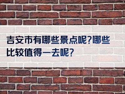 吉安市有哪些景点呢？哪些比较值得一去呢？