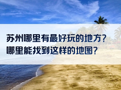 苏州哪里有最好玩的地方？哪里能找到这样的地图？