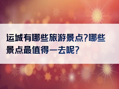 运城有哪些旅游景点？哪些景点最值得一去呢？