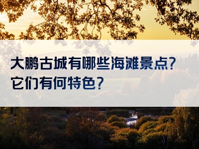 大鹏古城有哪些海滩景点？它们有何特色？