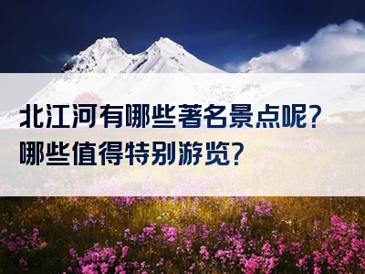 北江河有哪些著名景点呢？哪些值得特别游览？