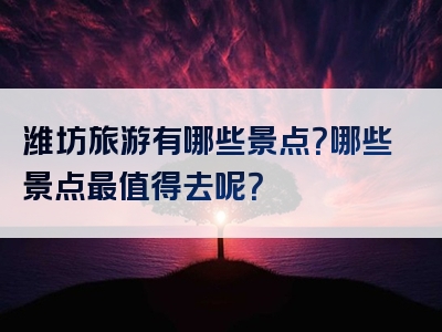 潍坊旅游有哪些景点？哪些景点最值得去呢？