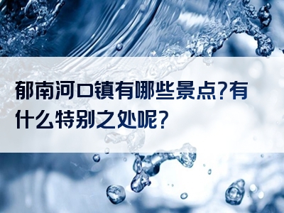 郁南河口镇有哪些景点？有什么特别之处呢？