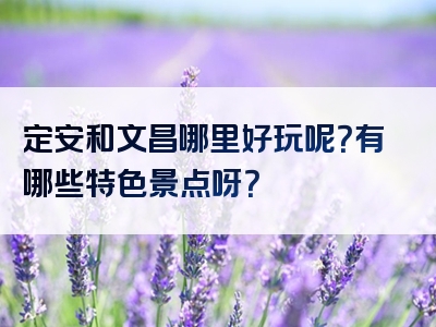 定安和文昌哪里好玩呢？有哪些特色景点呀？