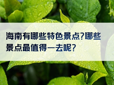 海南有哪些特色景点？哪些景点最值得一去呢？