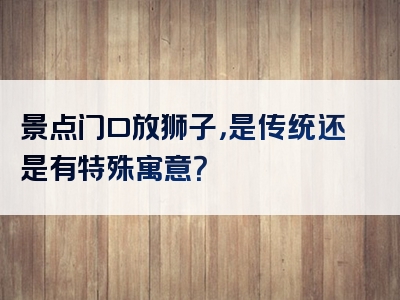 景点门口放狮子，是传统还是有特殊寓意？