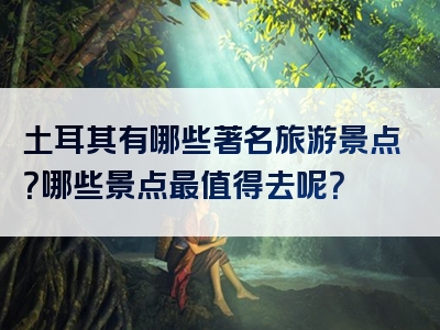 土耳其有哪些著名旅游景点？哪些景点最值得去呢？