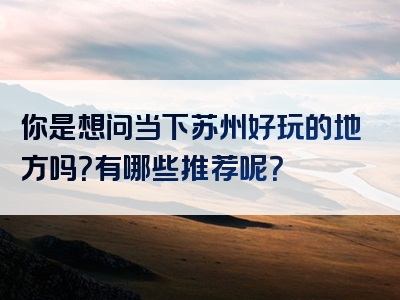 你是想问当下苏州好玩的地方吗？有哪些推荐呢？