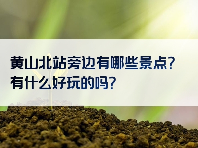 黄山北站旁边有哪些景点？有什么好玩的吗？