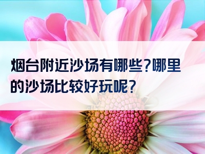 烟台附近沙场有哪些？哪里的沙场比较好玩呢？