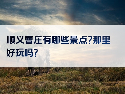顺义曹庄有哪些景点？那里好玩吗？