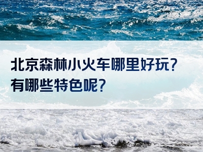 北京森林小火车哪里好玩？有哪些特色呢？
