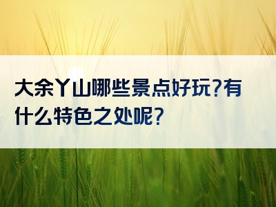 大余丫山哪些景点好玩？有什么特色之处呢？