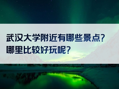武汉大学附近有哪些景点？哪里比较好玩呢？
