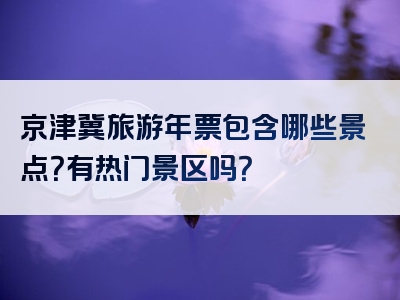 京津冀旅游年票包含哪些景点？有热门景区吗？