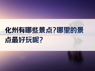 化州有哪些景点？哪里的景点最好玩呢？