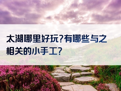 太湖哪里好玩？有哪些与之相关的小手工？