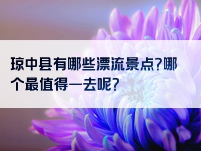 琼中县有哪些漂流景点？哪个最值得一去呢？