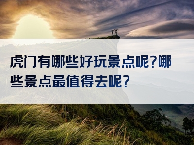 虎门有哪些好玩景点呢？哪些景点最值得去呢？