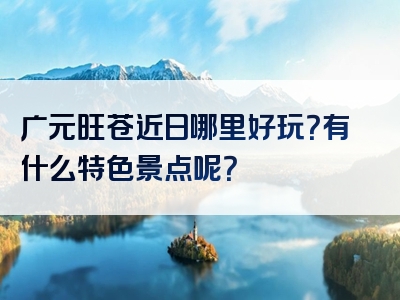 广元旺苍近日哪里好玩？有什么特色景点呢？