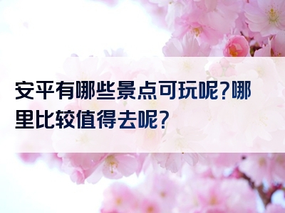 安平有哪些景点可玩呢？哪里比较值得去呢？
