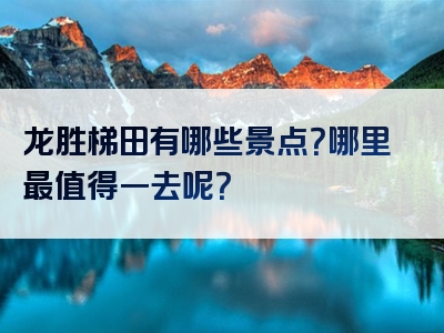 龙胜梯田有哪些景点？哪里最值得一去呢？