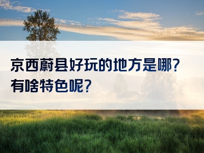 京西蔚县好玩的地方是哪？有啥特色呢？