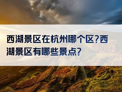 西湖景区在杭州哪个区？西湖景区有哪些景点？