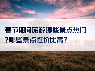 春节期间旅游哪些景点热门？哪些景点性价比高？