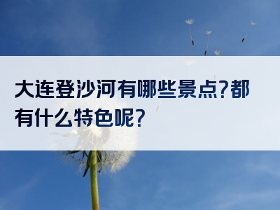 大连登沙河有哪些景点？都有什么特色呢？