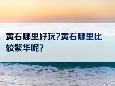 黄石哪里好玩？黄石哪里比较繁华呢？