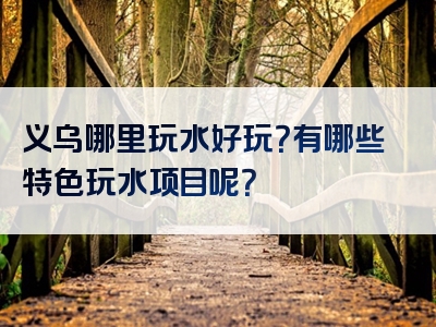 义乌哪里玩水好玩？有哪些特色玩水项目呢？