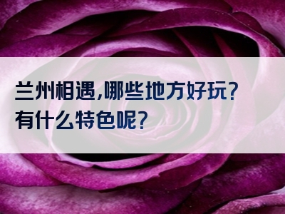 兰州相遇，哪些地方好玩？有什么特色呢？