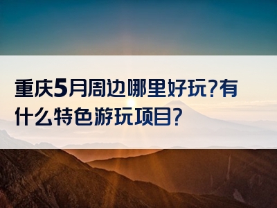 重庆5月周边哪里好玩？有什么特色游玩项目？