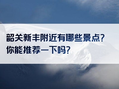 韶关新丰附近有哪些景点？你能推荐一下吗？
