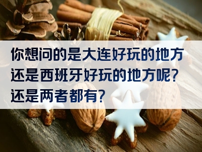 你想问的是大连好玩的地方还是西班牙好玩的地方呢？还是两者都有？