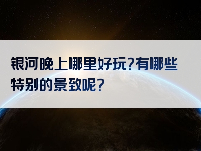 银河晚上哪里好玩？有哪些特别的景致呢？