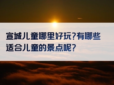 宣城儿童哪里好玩？有哪些适合儿童的景点呢？