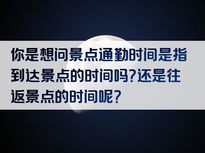 你是想问景点通勤时间是指到达景点的时间吗？还是往返景点的时间呢？