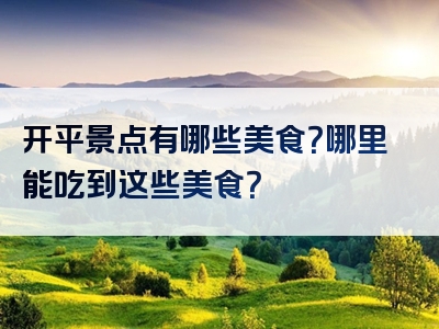 开平景点有哪些美食？哪里能吃到这些美食？