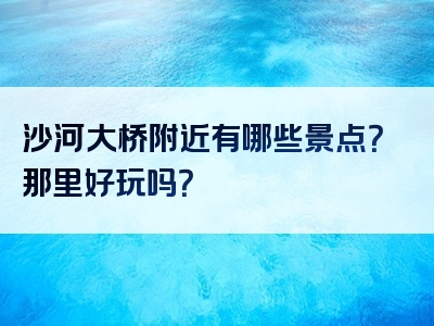 沙河大桥附近有哪些景点？那里好玩吗？